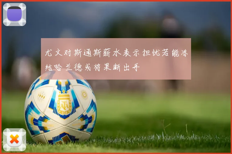 尤文对斯通斯薪水表示担忧若能冻结哈兰德或将果断出手