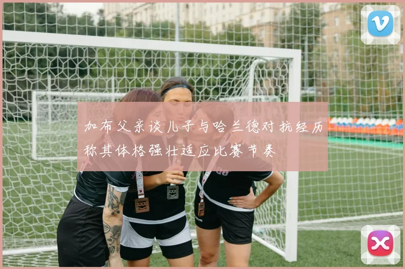 加布父亲谈儿子与哈兰德对抗经历称其体格强壮适应比赛节奏