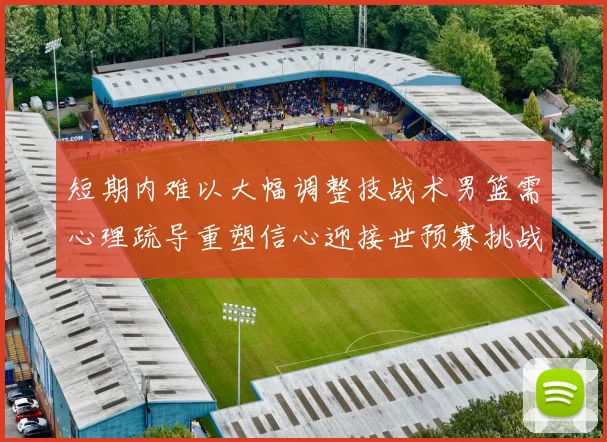 短期内难以大幅调整技战术男篮需心理疏导重塑信心迎接世预赛挑战