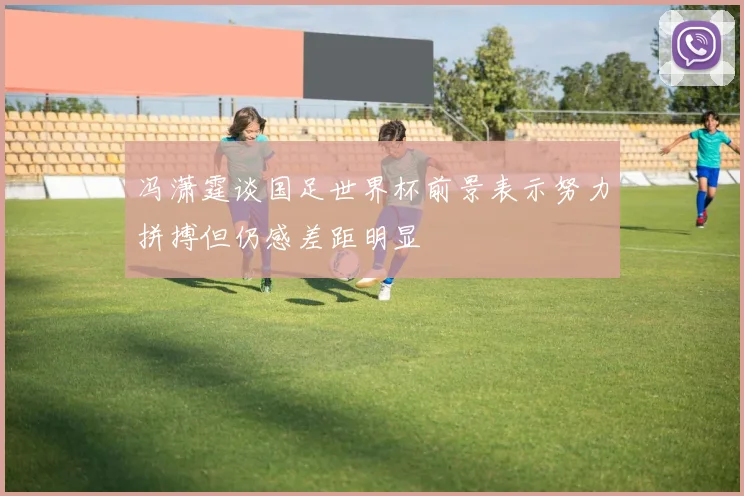 冯潇霆谈国足世界杯前景表示努力拼搏但仍感差距明显