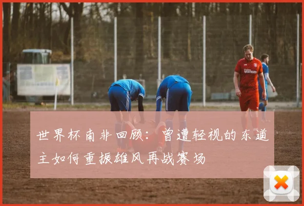 世界杯南非回顾：曾遭轻视的东道主如何重振雄风再战赛场