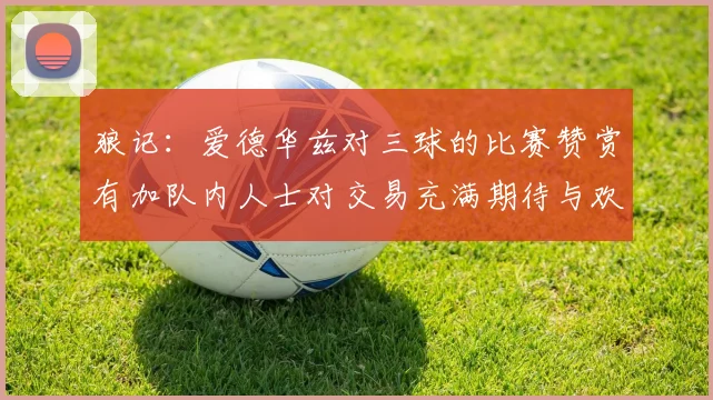 狼记：爱德华兹对三球的比赛赞赏有加队内人士对交易充满期待与欢欣