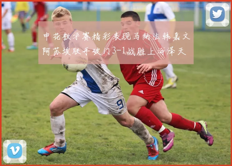 申花教学赛精彩表现马纳法韩嘉文阿苏埃联手破门3-1战胜上海泽天