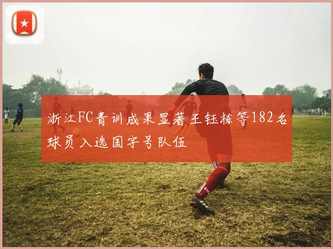 浙江FC青训成果显著王钰栋等182名球员入选国字号队伍