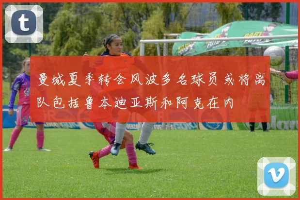 曼城夏季转会风波多名球员或将离队包括鲁本迪亚斯和阿克在内