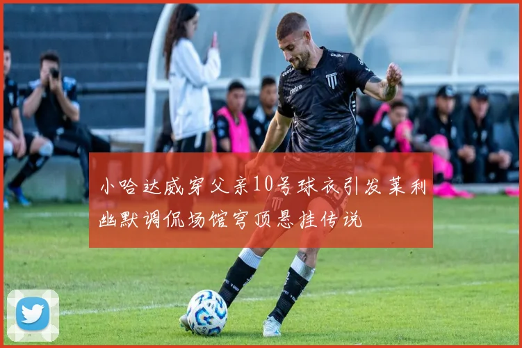 小哈达威穿父亲10号球衣引发莱利幽默调侃场馆穹顶悬挂传说