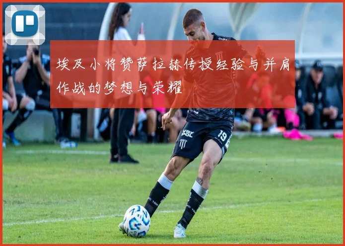 埃及小将赞萨拉赫传授经验与并肩作战的梦想与荣耀