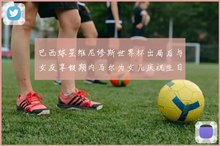 巴西球星维尼修斯世界杯出局后与女友享假期内马尔为女儿庆祝生日