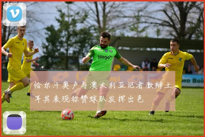 恰尔汗奥卢与澳大利亚记者激辩土耳其表现称赞球队发挥出色