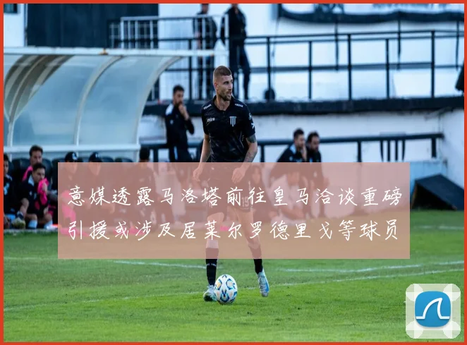 意媒透露马洛塔前往皇马洽谈重磅引援或涉及居莱尔罗德里戈等球员