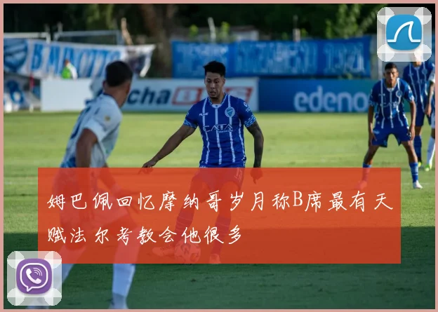 姆巴佩回忆摩纳哥岁月称B席最有天赋法尔考教会他很多